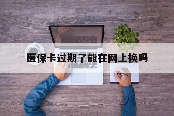 舟山最新医保卡过期了能在网上换吗方法分析(最方便真实的舟山医保卡到期可以网上办吗方法)